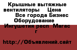 Крышные вытяжные вентиляторы  › Цена ­ 12 000 - Все города Бизнес » Оборудование   . Ингушетия респ.,Магас г.